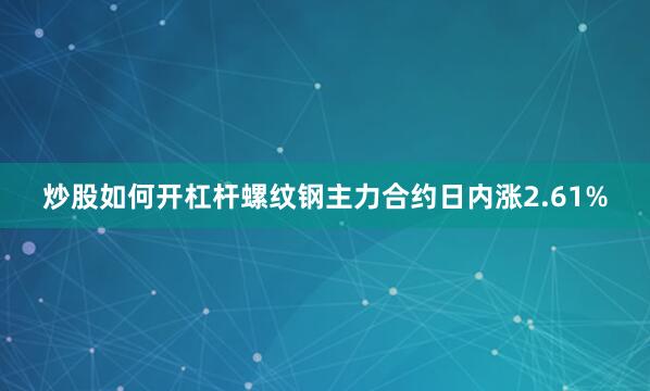 炒股如何开杠杆螺纹钢主力合约日内涨2.61%