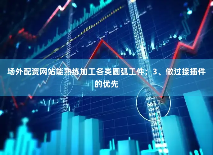 场外配资网站能熟练加工各类圆弧工件；3、做过接插件的优先