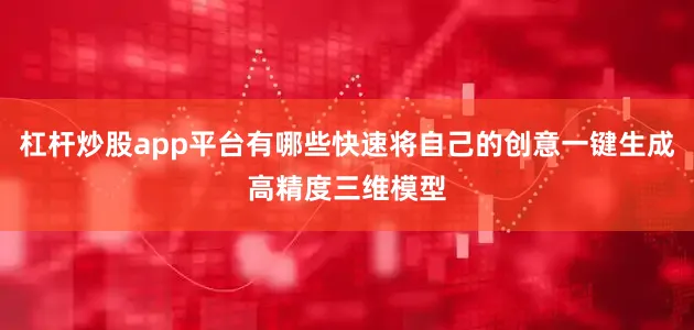 杠杆炒股app平台有哪些快速将自己的创意一键生成高精度三维模型