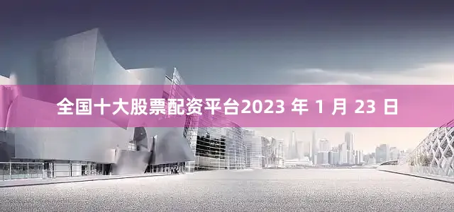 全国十大股票配资平台2023 年 1 月 23 日