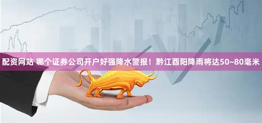 配资网站 哪个证券公司开户好强降水警报！黔江酉阳降雨将达50~80毫米