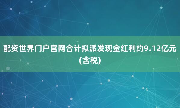 配资世界门户官网合计拟派发现金红利约9.12亿元(含税)