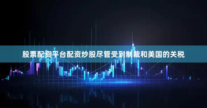 股票配资平台配资炒股尽管受到制裁和美国的关税