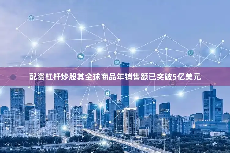 配资杠杆炒股其全球商品年销售额已突破5亿美元