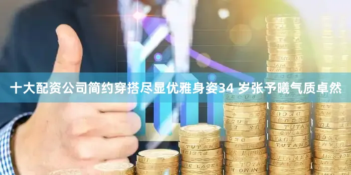 十大配资公司简约穿搭尽显优雅身姿34 岁张予曦气质卓然