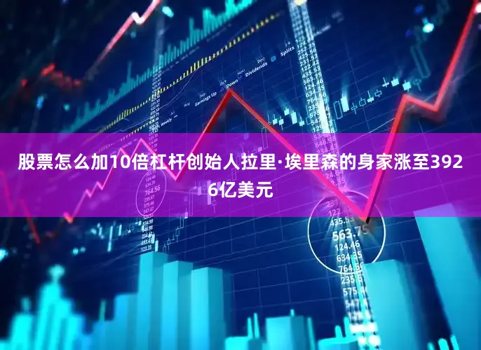 股票怎么加10倍杠杆创始人拉里·埃里森的身家涨至3926亿美元