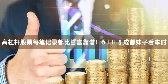 高杠杆股票每笔记录都比誓言靠谱！🔧 成都妹子看车时