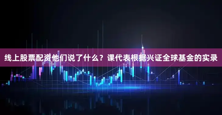 线上股票配资他们说了什么？课代表根据兴证全球基金的实录
